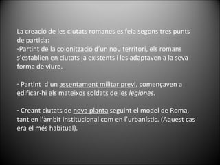 La creació de les ciutats romanes es feia segons tres punts de partida: Partint de la  colonització d’un nou territori , els romans s’establien en ciutats ja existents i les adaptaven a la seva forma de viure. Partint  d’un  assentament militar previ , començaven a edificar-hi els mateixos soldats de les  legiones. Creant ciutats de  nova planta  seguint el model de Roma, tant en l’àmbit institucional com en l’urbanístic. (Aquest cas era el més habitual). 