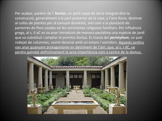 Per acabar, parlem de l’  hortus , un petit espai de terra integrat dins la construcció, generalment a la part posterior de la casa, a l’aire lliure, destinat al cultiu de plantes per al consum domèstic, així com a la plantació de parterres de flors usades en les cerimònies religioses familiars. Per influència grega, al s. II aC es va anar introduint de manera paulatina una espècie de jardí que va substituir i ampliar el primitiu  hortus . Es tracta del  peristylium , un pati rodejat de columnes, sovint decorat amb un estanc i sortidors.  Aquests jardins van anar guanyant protagonisme en detriment de l’atri, que, al s. I dC, va perdre gairebé definitivament la seva importància com a centre de la  domus .  