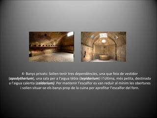 4- Banys privats: Solien tenir tres dependències, una que feia de vestidor ( apodytherium ), una sala per a l’aigua tèbia ( tepidarium ) i l’última, més petita, destinada a l’aigua calenta ( caldarium) . Per mantenir l’escalfor es van reduir al mínim les obertures i solien situar-se els banys prop de la cuina per aprofitar l’escalfor del forn. 