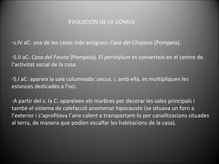 s.IV aC: una de les cases més antigues:  Casa del Cirujano  (Pompeia).  S.II aC:  Casa del Fauno  (Pompeia). El  peristylum  es converteix en el centre de l’activitat social de la casa. S.I aC: apareix la sala columnada:  oecus , i, amb ella, es multipliquen les estances dedicades a l’oci. A partir del s. Ia C: apareixen els marbres per decorar les sales principals i també el sistema de calefacció anomenat  hipocausto  (se situava un forn a l’exterior i s’aprofitava l’aire calent a transportant-lo per canalitzacions situades al terra, de manera que podien escalfar les habitacions de la casa). EVOLUCIÓN DE LA DOMUS 