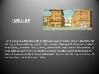  Però la majoria dels habitants de Roma no vivia en  domus  sinó en apartaments de lloguer ( cenacula ), agrupats en illes de cases ( insulae ). El seu aspecte exterior era molt bo, amb finestres i balcons, però eren de mala qualitat i incòmodes. La seva distribució interior era similar a la dels pisos actuals però sense cuina ni bany. Estaven fabricats amb materials barats i fusta i això els feia constantment vulnerables a l’esfondrament i al foc. INSULAE 