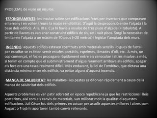 PROBLEME de viure en  insulae: ESFONDRAMENTS : les insulae solien ser edificacions fetes per inversors que compraven el terreny i en volien treure la major rendibilitat. D’aquí la desproporció entre l’alçada i la base dels edificis. Al s. III a. C ja hi havia a  insulae  de tres pisos d’alçada (=  tabulata ). A  partir de llavors es van anar construint edificis de sis, set i vuit pisos. Sorgí la necessitat de limitar-ne l’alçada a un màxim de 70 peus (=20 metros) i legislar l’amplada dels murs. INCENDIS : aquests edificis estaven cosntruïts amb materials senzills i bigues  de fusta i per escalfar-se es feien servir estufes portàtils, espelmes, làmades d’oli, etc.. A més, un cop començat, el foc es propagava ràpidament entre els  cenaculae  i altres  insulae ; a més, si tenim en compte que el subministrament d’aigua rarament arribava als edificis, apagar els focs era una tasca realment difícil. Més endavant, la llei de l’ ambitus , que dictava una distància mínima entre els edificis, va evitar alguns d’aquest incendis. MANCA DE SALUBRITAT : les malalties i les pestes es difonien ràpidament a causa de la manca de salubritat dels edificis.  Aquests problemes es van patir sobretot en època republicana ja que les restriccions i lleis posteriors, així com els canvis de materials, van millorar molt la qualitat d’aquestes edificacions. Juli Cèsar fou dels primers en actuar per assolir aquestes millores i altres com August o Trajà hi aportaren també canvis rellevants. 