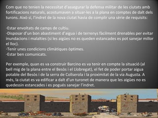 Com que no tenien la necessitat d’assegurar la defensa militar de les ciutats amb fortificacions naturals, acostumaven a situar-les a la plana en comptes de dalt dels turons. Això sí, l’indret de la nova ciutat havia de complir una sèrie de requisits: Estar envoltats de camps de cultiu. Disposar d’un bon abastiment d’aigua i de terrenys fàcilment drenables per evitar inundacions i malalties (si les aigües no es queden estancades es pot sanejar millor el lloc). Tenir unes condicions climàtiques òptimes. Estar ben comunicats. Per exemple, quan es va construir Barcino es va tenir en compte la situació (al bell mig de la plana entre el Besòs i el Llobregat), el fet de poder portar aigua potable del Besòs i de la serra de Collserola i la proximitat de la via Augusta. A més, la ciutat es va edificar a dalt d’un turonet de manera que les aigües no es quedessin estancades i es pogués sanejar l’indret. 