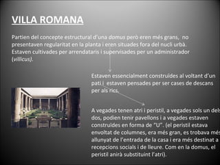Partien del concepte estructural d’una  domus  però eren més grans,  no presentaven regularitat en la planta i eren situades fora del nucli urbà. Estaven cultivades per arrendataris i supervisades per un administrador ( villicus).    VILLA ROMANA Estaven essencialment construïdes al voltant d’un pati i  estaven pensades per ser cases de descans per als rics.  A vegades tenen atri i peristil, a vegades sols un dels dos, podien tenir pavellons i a vegades estaven construïdes en forma de “U”. (el peristil estava envoltat de columnes, era més gran, es trobava més allunyat de l’entrada de la casa i era més destinat a recepcions socials i de lleure. Com en la domus, el peristil anirà substituint l’atri). 