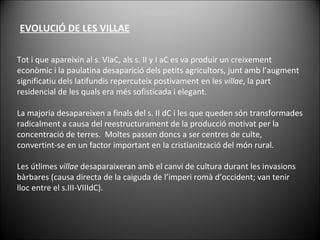 Tot i que apareixin al s. VIaC, als s. II y I aC es va produir un creixement econòmic i la paulatina desaparició dels petits agricultors, junt amb l’augment significatiu dels latifundis repercuteix postivament en les  villae , la part residencial de les quals era més sofisticada i elegant. La majoria desapareixen a finals del s. II dC i les que queden són transformades radicalment a causa del reestructurament de la producció motivat per la concentració de terres.  Moltes passen doncs a ser centres de culte, convertint-se en un factor important en la cristianització del món rural. Les útlimes  villae  desaparaixeran amb el canvi de cultura durant les invasions bàrbares (causa directa de la caiguda de l’imperi romà d’occident; van tenir lloc entre el s.III-VIIIdC). EVOLUCIÓ DE LES VILLAE 