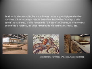 En el territori espanyol trobem numbroses restes arqueològiques de villes romanes. S’han reconegut més de 500  villae . Entre elles: "La Vega o Villa aurea" a Salamanca, la villa romana de "El Ruedo“ a Córdoba, la villa romana de Olmeda a Palència, les villes romanes de Río Verde a Marbella, etc. Villa romana l’Olmeda (Palència, Castella i Lleó).  