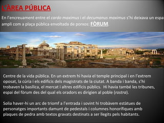 L’ÀREA PÚBLICA En l’encreuament entre el  cardo maximus  i el  decumanus maximus  s’hi deixava un espai ampli com a plaça pública envoltada de porxos:  FÒRUM . Centre de la vida pública. En un extrem hi havia el temple principal i en l’extrem oposat, la cúria i els edificis dels magistrats de la ciutat. A banda i banda, s’hi trobaven la basílica, el mercat i altres edificis públics.  Hi havia també les tribunes, espai del fòrum des del qual els oradors es dirigien al poble ( rostra ). Solia haver-hi un arc de triomf a l’entrada i sovint hi trobàvem estàtues de personatges importants damunt de pedestals i columnes honorífiques amb plaques de pedra amb textos gravats destinats a ser llegits pels habitants. 