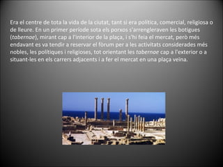 Era el centre de tota la vida de la ciutat, tant si era política, comercial, religiosa o de lleure. En un primer període sota els porxos s'arrengleraven les botigues ( tabernae ), mirant cap a l'interior de la plaça, i s'hi feia el mercat, però més endavant es va tendir a reservar el fòrum per a les activitats considerades més nobles, les polítiques i religioses, tot orientant les  tabernae  cap a l'exterior o a situant-les en els carrers adjacents i a fer el mercat en una plaça veïna. 