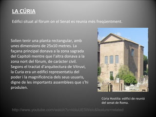 LA CÚRIA Edifici situat al fòrum on el Senat es reunia més freqüentment.  Cúria Hostilia: edifici de reunió del senat de Roma. http://www.youtube.com/watch?v=kbluUE5WsIc&feature=related Solien tenir una planta rectangular, amb unes dimensions de 25x10 metres. La façana principal donava a la zona sagrada del Capitoli mentre que l’altra donava a la zona nort del fòrum, de caràcter civil. Segons el tractat d’arquitectura de Vitruvi, la Curia era un edifici representatiu del poder i la magnificència dels seus usuaris, digne de les importants assemblees que s’hi produïen.  
