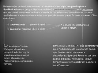 El disseny típic de les ciutats romanes de nova creació era el  pla ortogonal  o  planta hipodàmica  (inventat pel grec Hipòdam de Milet) =  perímetre rectangular  amb  dos carrers  interiors que el travessaven de banda a banda. La resta de carrers  (= cardines ) es traçaven paral·lelament a aquestes dues artèries principals, de manera que es formava una xarxa d’illes simètriques. El  cardo maximus   (de nord a sud). El  decumanus maximus  (d’est a oest). A la cruïlla s’hi acostumava a ubicar el  fòrum . SIMETRIA i SIMPLICITAT que contrastava amb l’urbanisme de la ciutat de Roma, que havia crescut de manera desordenada (perquè Roma va ser una  capital obligada, no escollia, ja que l’imperi va créixer a partir de la ciutat i no a l’inversa). Però les ciutats s’havien d’adaptar als accidents topogràfics del terreny i a vegades acabaven sorgint ciutats allunyades de l’esquema ideal, com passà a Tarraco. 