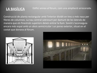 LA BASÍLICA Edifici annex al fòrum, com una ampliació arrecerada.  Construcció de planta rectangular amb l'interior dividit en tres o més naus per fileres de columnes. La nau central sobresurt per damunt de les laterals de manera que els finestrals superiors deixin entrar la llum. Sovint s’aconseguia encara més espai amb un absis semicircular i un porxo exterior, situat en el costat que donava al fòrum. 