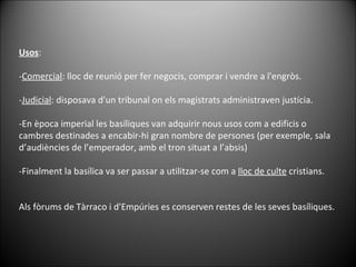 Usos :  - Comercial : lloc de reunió per fer negocis, comprar i vendre a l'engròs.  - Judicial : disposava d'un tribunal on els magistrats administraven justícia.  -En època imperial les basíliques van adquirir nous usos com a edificis o cambres destinades a encabir-hi gran nombre de persones (per exemple, sala d’audiències de l’emperador, amb el tron situat a l’absis) -Finalment la basílica va ser passar a utilitzar-se com a  lloc de culte  cristians. Als fòrums de Tàrraco i d'Empúries es conserven restes de les seves basíliques. 