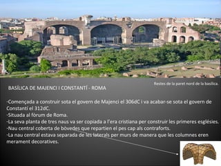 BASÍLICA DE MAJENCI I CONSTANTÍ - ROMA Començada a construir sota el govern de Majenci el 306dC i va acabar-se sota el govern de Constantí el 312dC.   Situada al fòrum de Roma. La seva planta de tres naus va ser copiada a l’era cristiana per construir les primeres esglésies. Nau central coberta de bòvedes que repartien el pes cap als contraforts. La nau central estava separada de les laterals per murs de manera que les columnes eren merament decoratives. Restes de la paret nord de la basílica. 