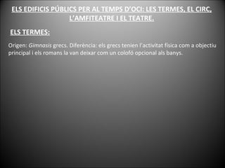 ELS EDIFICIS PÚBLICS PER AL TEMPS D’OCI: LES TERMES, EL CIRC, L’AMFITEATRE I EL TEATRE. ELS TERMES: Origen:  Gimnasis  grecs. Diferència: els grecs tenien l’activitat física com a objectiu principal i els romans la van deixar com un colofó opcional als banys. 
