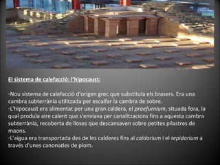 El sistema de calefacció: l’hipocaust: Nou sistema de calefacció d’origen grec que substituïa els brasers. Era una cambra subterrània utilitzada per escalfar la cambra de sobre.  L'hipocaust era alimentat per una gran caldera, el  praefurnium , situada fora, la qual produïa aire calent que s'enviava per canalitzacions fins a aquesta cambra subterrània, recoberta de lloses que descansaven sobre petites pilastres de maons. L'aigua era transportada des de les calderes fins al  caldarium  i el  tepidarium  a través d'unes canonades de plom. 
