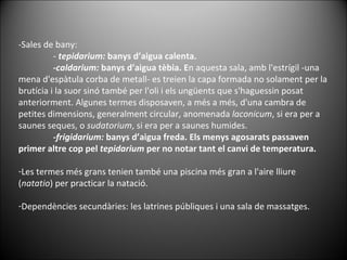-Sales de bany: -  tepidarium:  banys d’aigua calenta. -caldarium:  banys d’aigua tèbia. E n aquesta sala, amb l'estrígil -una mena d'espàtula corba de metall- es treien la capa formada no solament per la brutícia i la suor sinó també per l'oli i els ungüents que s'haguessin posat anteriorment. Algunes termes disposaven, a més a més, d'una cambra de petites dimensions, generalment circular, anomenada  laconicum , si era per a saunes seques, o  sudatorium , si era per a saunes humides. -frigidarium:  banys d’aigua freda. Els menys agosarats passaven primer altre cop pel  tepidarium  per no notar tant el canvi de temperatura. Les termes més grans tenien també una piscina més gran a l'aire lliure ( natatio ) per practicar la natació. Dependències secundàries: les latrines públiques i una sala de massatges. 