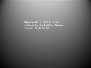 Actualment hi ha restes de termes romanes a Bàrcino, Badalona, Tàrraco, Empúries i Lleida (Ilerda). 