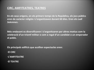 En els seus orígens, en els primers temps de la República, els jocs públics eren de caràcter religiós i s’organitzaven durant 60 dies. Eren els  Ludi Solemnes .  Més endavant es diversificaren i s’organitzaren per altres motius com la celebració d’un triomf militar o com a regal d’un candidat o un emperador al poble. Els principals edificis que acollien espectacles eren: El CIRC L’AMFITEATRE El TEATRE CIRC, AMFITEATRES, TEATRES 