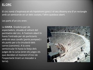 EL CIRC El circ romà s’inspirava en els hipòdroms grecs i el seu disseny era d’un rectangle amb un semicercle en un dels costats; l’altre quedava obert.  Les parts d’un circ eren: La  CAVEA . Graderia per als espectadors, situada al voltant del perímetre del circ. A l’extrem obert hi havia l’entrada per als particiants amb els seus cavalls ( porta pompae ) i els punts per a la circulació dels carros ( carceres ). A la zona semicircular hi havia la llotja dels jutges de la cursa (eren els jutges els que decidien el moment d’inici de l’espectacle tirant un mocador a terra).  