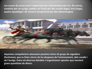 Les curses de carros eren l’espectacle per antonomàsia del circ. Els carros, conduïts per un auriga, podien ser tirats per dos cavalls (biga), tres (triga), quatre (quadriga) i de menera excepcional per deu (decemiuges).  Aquestes competicions aixecaven passions entre els grups de seguidors (factiones), que es feien càrrec de les despeses de l’entrenament, dels cavalls i de l’auriga. Entre els diversos bàndols s’organitzaven apostes que movient grans quantitats de diners. 