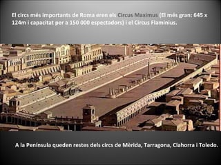 El circs més importants de Roma eren els  Circus Maximus  (El més gran: 645 x 124m i capacitat per a 150 000 espectadors) i el Circus Flaminius.  A la Península queden restes dels circs de Mèrida, Tarragona, Clahorra i Toledo. 