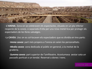 -  L’ARENA . Zona on se celebraven els espectacles, situada en un pla inferior respecte de la  cavea , o separada d’ella per una reixa metàl·lica per protegir els espectadors de les feres salvatges. La  CAVEA . Lloc on es col·locaven els espectadors que es dividia en tres parts: Imma cavea : part més propera a l’arena on seien les personalitats. Media cavea : zona dedicada al públic en general, a la meitat de la graderia. Summa cavea : part superior de l’amfiteatre. Acostumava  aestar sota un passadís porticat o un tendal. Reservat a dones i nens. VISITA 3D 