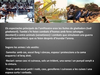 Els espectacles principals de l’amfiteatre eren les lluites de gladiadors ( ludi gladiatorii ). També s’hi feien combats d’homes amb feres salvatges ( bestiarii ) o entre animals ( venationes ) i combats que simulaven una guerra naval ( naumachias ), que es feien després d’inundar l’arena.  Segons les armes i els vestits: Samnita: amb cas, escut llarg i còncau, espasa i proteccions a la cama esquerra i el braç dret. Reciari: sense casc ni cuirassa, sols un trident, una xarxa i un punyal cenyit a la cintura. Tracio: amb escut petit i rodó, casc, genolleres i cuirasses a les cuixes i una espasa curta i corbada. 