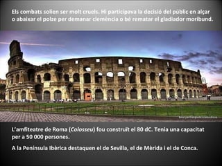 Els combats solien ser molt cruels. Hi participava la decisió del públic en alçar o abaixar el polze per demanar clemència o bé rematar el gladiador moribund. L’amfiteatre de Roma ( Colosseu ) fou construït el 80 dC. Tenia una capacitat per a 50 000 persones. A la Península Ibèrica destaquen el de Sevilla, el de Mèrida i el de Conca. 