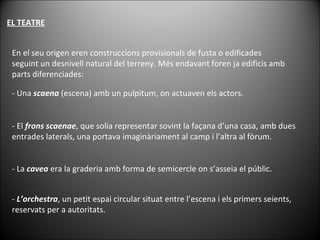 EL TEATRE En el seu origen eren construccions provisionals de fusta o edificades seguint un desnivell natural del terreny. Més endavant foren ja edificis amb parts diferenciades: - Una  scaena  (escena) amb un pulpitum, on actuaven els actors. - El  frons scaenae , que solia representar sovint la façana d’una casa, amb dues entrades laterals, una portava imaginàriament al camp i l’altra al fòrum. - La  cavea  era la graderia amb forma de semicercle on s’asseia el públic. -  L’orchestra , un petit espai circular situat entre l’escena i els primers seients, reservats per a autoritats. 