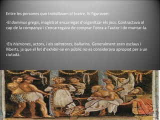 Entre les persones que treballaven al teatre, hi figuraven: El  dominus gregis , magistrat encarregat d’organitzar els jocs. Contractava al cap de la companya i s’encarregava de comprar l’obra a l’autor i de muntar-la. Els  histriones , actors, i els  saltatores , ballarins. Generalment eren esclaus i lliberts, ja que el fet d’exhibir-se en públic no es considerava apropiat per a un ciutadà.  