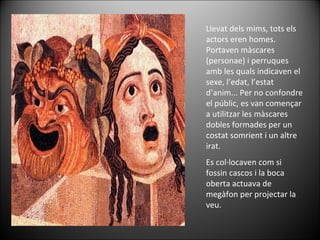 Llevat dels mims, tots els actors eren homes. Portaven màscares (personae) i perruques amb les quals indicaven el sexe, l’edat, l’estat d’anim... Per no confondre el públic, es van començar a utilitzar les màscares dobles formades per un costat somrient i un altre irat.  Es col·locaven com si fossin cascos i la boca oberta actuava de megàfon per projectar la veu.  