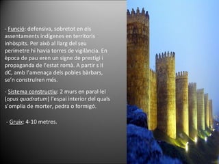 -  Funció : defensiva, sobretot en els assentaments indígenes en territoris inhòspits. Per això al llarg del seu perímetre hi havia torres de vigilància. En època de pau eren un signe de prestigi i propaganda de l’estat romà. A partir s II dC, amb l’amenaça dels pobles bàrbars, se’n construïren més.  -  Sistema constructiu : 2 murs en paral·lel ( opus quadratum ) l’espai interior del quals s’omplia de morter, pedra o formigó.  -  Gruix : 4-10 metres.  