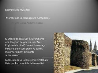 Exemples de muralles : Muralles de Caesaraugusta (Saragossa). Muralles de Lucus Augusti (Lugo). Muralles de carreuat de granit amb una longitud de poc més de 2km. Erigides el s. III dC davant l’amenaça bàrbara. Se’n conserven 71 torres, majoritàriament de planta semicircular.  La Unesco la va incloure l’any 2000 a la llista del Patrimoni de la Humanitat. 