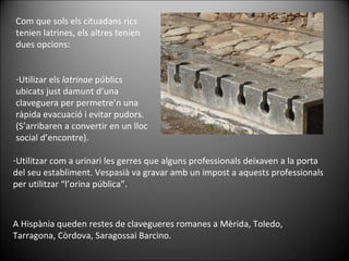 Com que sols els cituadans rics tenien latrines, els altres tenien dues opcions: Utilizar els  latrinae  públics ubicats just damunt d’una claveguera per permetre’n una ràpida evacuació i evitar pudors. (S’arribaren a convertir en un lloc social d’encontre). Utilitzar com a urinari les gerres que alguns professionals deixaven a la porta del seu establiment. Vespasià va gravar amb un impost a aquests professionals per utilitzar “l’orina pública”. A Hispània queden restes de clavegueres romanes a Mèrida, Toledo, Tarragona, Còrdova, Saragossai Barcino. 