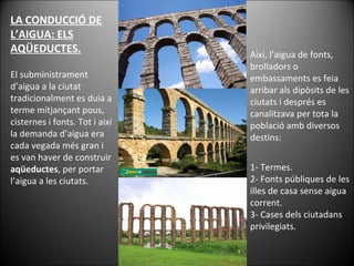 LA CONDUCCIÓ DE L’AIGUA: ELS AQÜEDUCTES. El subministrament d’aigua a la ciutat tradicionalment es duia a terme mitjançant pous, cisternes i fonts. Tot i així la demanda d’aigua era cada vegada més gran i es van haver de construir  aqüeductes , per portar l’aigua a les ciutats.  Així, l’aigua de fonts, brolladors o embassaments es feia arribar als dipòsits de les ciutats i després es canalitzava per tota la població amb diversos destins: 1- Termes. 2- Fonts públiques de les illes de casa sense aigua corrent. 3- Cases dels ciutadans privilegiats. 