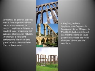 A Hispània, trobem l’aqüeducte de Segòvia, de Tarragona i de los Milagros de Mèrida. El d’Albarrasí (Terol) ens mostra encara les seves galeries excavades a la roca i els espais oberts per a la ventilació. Es tractava de galeries cobertes amb el fons impermeabilitzat per un arrebossament de morter. L'aqüeducte baixava en pendent suau i progressiu, tot superant els obstacles naturals (muntanyes o valls) amb perforacions a la roca o amb grans construccions en fileres d'arcs sobreposades. 