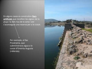 En alguns casos es construïren  llacs artificials  que recollien les aigües de la pluja i la dels rius de la zona i així s’aconseguia una reserva per a la ciutat.  Per exemple, el llac Prosèrpina, que subministrava aigua a la ciutat d’Emèrita Augusta (=Mèrida). 