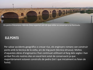 Els ponts d’Alcàntara i Mèrida (foto superior) són els que millor es conserven a la Península. Per salvar accidents geogràfics o creuar rius, els enginyers romans van construir ponts amb la tècnica de la volta, arc de mig punt (tècnica etrusca). Moltes d’aquestes obres d’enginyeria s’han continuat utilitzant al llarg dels segles i han arribat fins els nostres dies en excel·lent estat de conservació ja que majoritàriament estaven construïts de pedra (tot i que inicialment es feien de fusta). ELS PONTS 