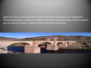 Igual que a les ciutats, els ponts havien d’assolir els objectius que l’arquitecte Vitruvi assenyalava: solidesa i estabilitat (firmitas), racionalitat per assolir la utilitat que es buscava (utilitas) i bellesa de la construcció (venustas).  