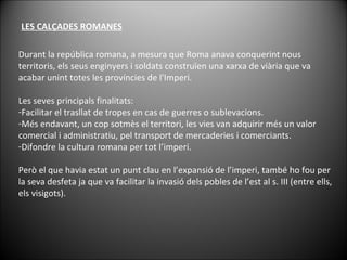 LES CALÇADES ROMANES Durant la república romana, a mesura que Roma anava conquerint nous territoris, els seus enginyers i soldats construïen una xarxa de viària que va acabar unint totes les províncies de l'Imperi.  Les seves principals finalitats: Facilitar el trasllat de tropes en cas de guerres o sublevacions.  Més endavant, un cop sotmès el territori, les vies van adquirir més un valor comercial i administratiu, pel transport de mercaderies i comerciants.  Difondre la cultura romana per tot l’imperi. Però el que havia estat un punt clau en l’expansió de l’imperi, també ho fou per la seva desfeta ja que va facilitar la invasió dels pobles de l’est al s. III (entre ells, els visigots). 