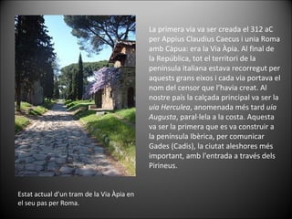 Estat actual d’un tram de la Via Àpia en el seu pas per Roma. La primera via va ser creada el 312 aC per Appius Claudius Caecus i unia Roma amb Càpua: era la Via Àpia. Al final de la República, tot el territori de la península italiana estava recorregut per aquests grans eixos i cada via portava el nom del censor que l’havia creat.  Al nostre país la calçada principal va ser la  uia Herculea , anomenada més tard  uia Augusta , paral·lela a la costa. Aquesta va ser la primera que es va construir a la península Ibèrica, per comunicar Gades (Cadis), la ciutat aleshores més important, amb l'entrada a través dels Pirineus.  