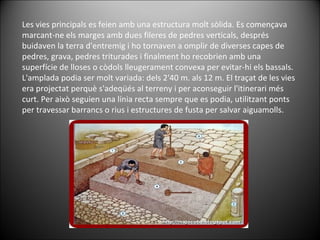 Les vies principals es feien amb una estructura molt sòlida. Es començava marcant-ne els marges amb dues fileres de pedres verticals, després buidaven la terra d'entremig i ho tornaven a omplir de diverses capes de pedres, grava, pedres triturades i finalment ho recobrien amb una superfície de lloses o còdols lleugerament convexa per evitar-hi els bassals. L'amplada podia ser molt variada: dels 2'40 m. als 12 m. El traçat de les vies era projectat perquè s'adeqüés al terreny i per aconseguir l'itinerari més curt. Per això seguien una línia recta sempre que es podia, utilitzant ponts per travessar barrancs o rius i estructures de fusta per salvar aiguamolls. 