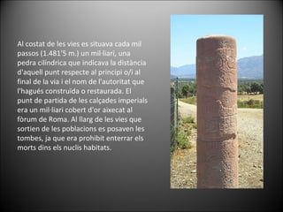 Al costat de les vies es situava cada mil passos (1.481'5 m.) un mil·liari, una pedra cilíndrica que indicava la distància d'aquell punt respecte al principi o/i al final de la via i el nom de l'autoritat que l'hagués construïda o restaurada. El punt de partida de les calçades imperials era un mil·liari cobert d'or aixecat al fòrum de Roma. Al llarg de les vies que sortien de les poblacions es posaven les tombes, ja que era prohibit enterrar els morts dins els nuclis habitats. 