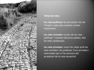 TIPUS DE VIES: Les  viae publicae:  les principals vies de l’imperi, rutes que uneixen ciutats importants. Les  viae vicinales:  surten de les  viae publicae   i uneixen diversos pobles. Són les més nombroses. Les  viae privatae:  unien les villae amb les  viae vicinales  i les  publicae . Eren privades i reservades per a l’ús exclusiu del propietari de la casa senyorial. 