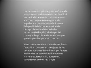 Les vies no eren gaire segures sinó que els viatgers eren sovint assaltats per bandits i, per tant, els caminants o els que anaven amb carro s'ajuntaven en grups, de vegades amb escorta armada. A causa dels perills i de la poca capacitat de càrrega i la lentitud dels vehicles terrestres (60 km/dia) els viatges i el comerç a llarga distància es feia sempre que era possible per mar o per riu. S'han conservat molts trams de vies fins a l'actualitat. L'encert en la trajecte de les calçades romanes és confirmat pel fet que moltes vies de comunicació modernes (carreteres, ferrocarrils, autopistes) coincideixen amb el seu traçat. 