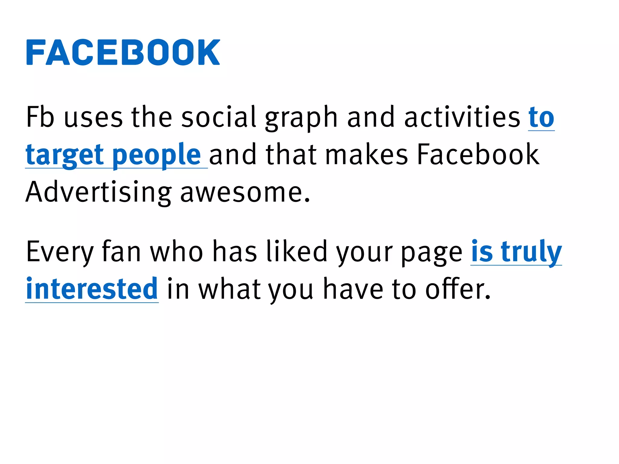 facebook
Fb uses the social graph and activities to
target people and that makes Facebook
Advertising awesome.
Every fan who has liked your page is truly
interested in what you have to oﬀer.
 