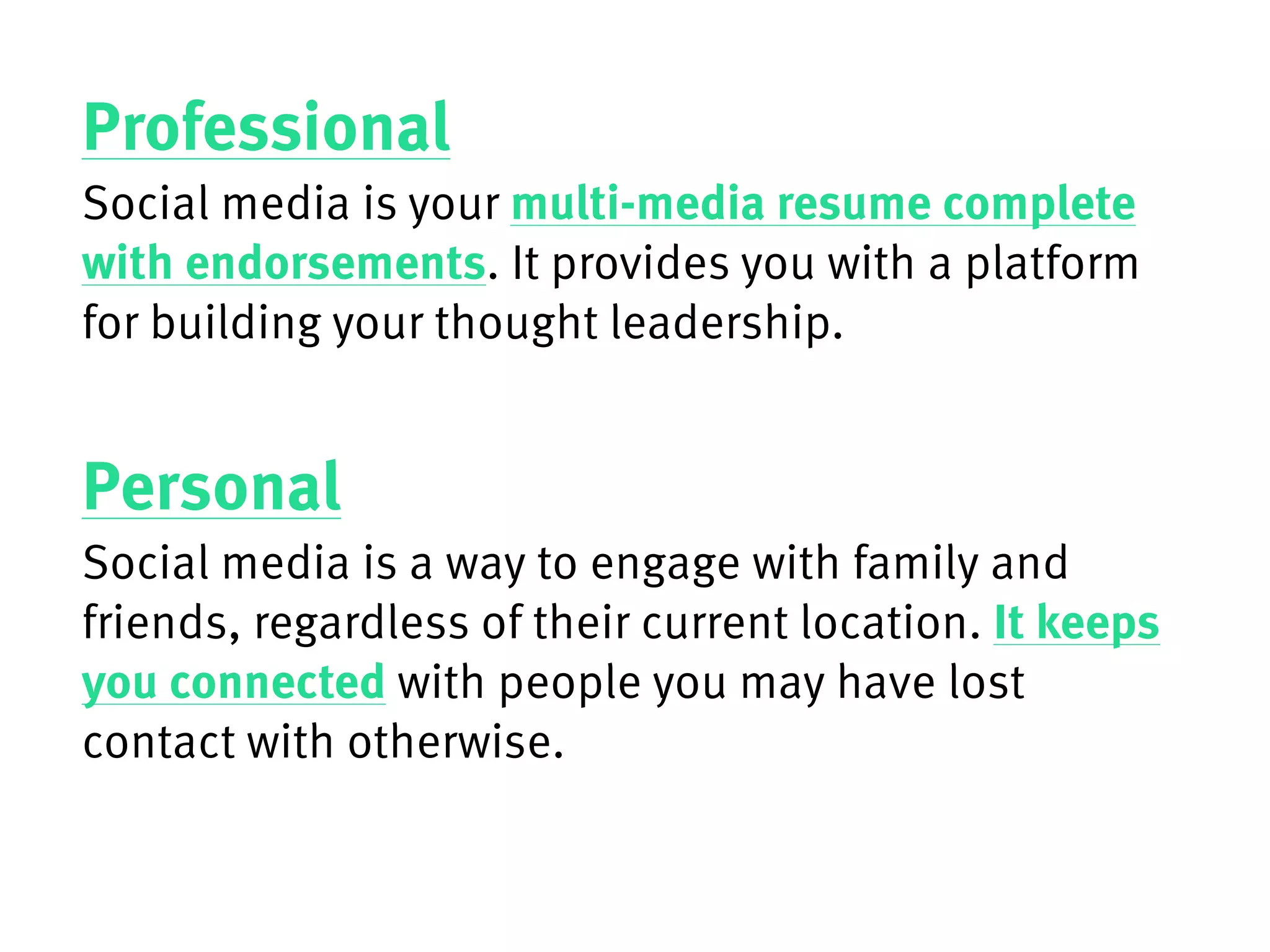 Professional
Social media is your multi-media resume complete
with endorsements. It provides you with a platform
for building your thought leadership.
Personal
Social media is a way to engage with family and
friends, regardless of their current location. It keeps
you connected with people you may have lost
contact with otherwise.
 