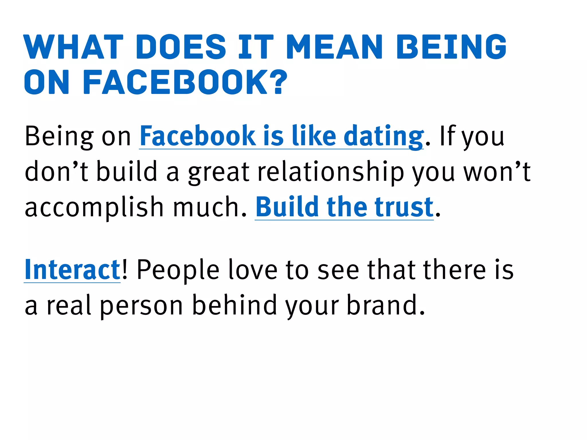 what does it mean being
on facebook?
Being on Facebook is like dating. If you
don’t build a great relationship you won’t
accomplish much. Build the trust.
Interact! People love to see that there is
a real person behind your brand.
 
