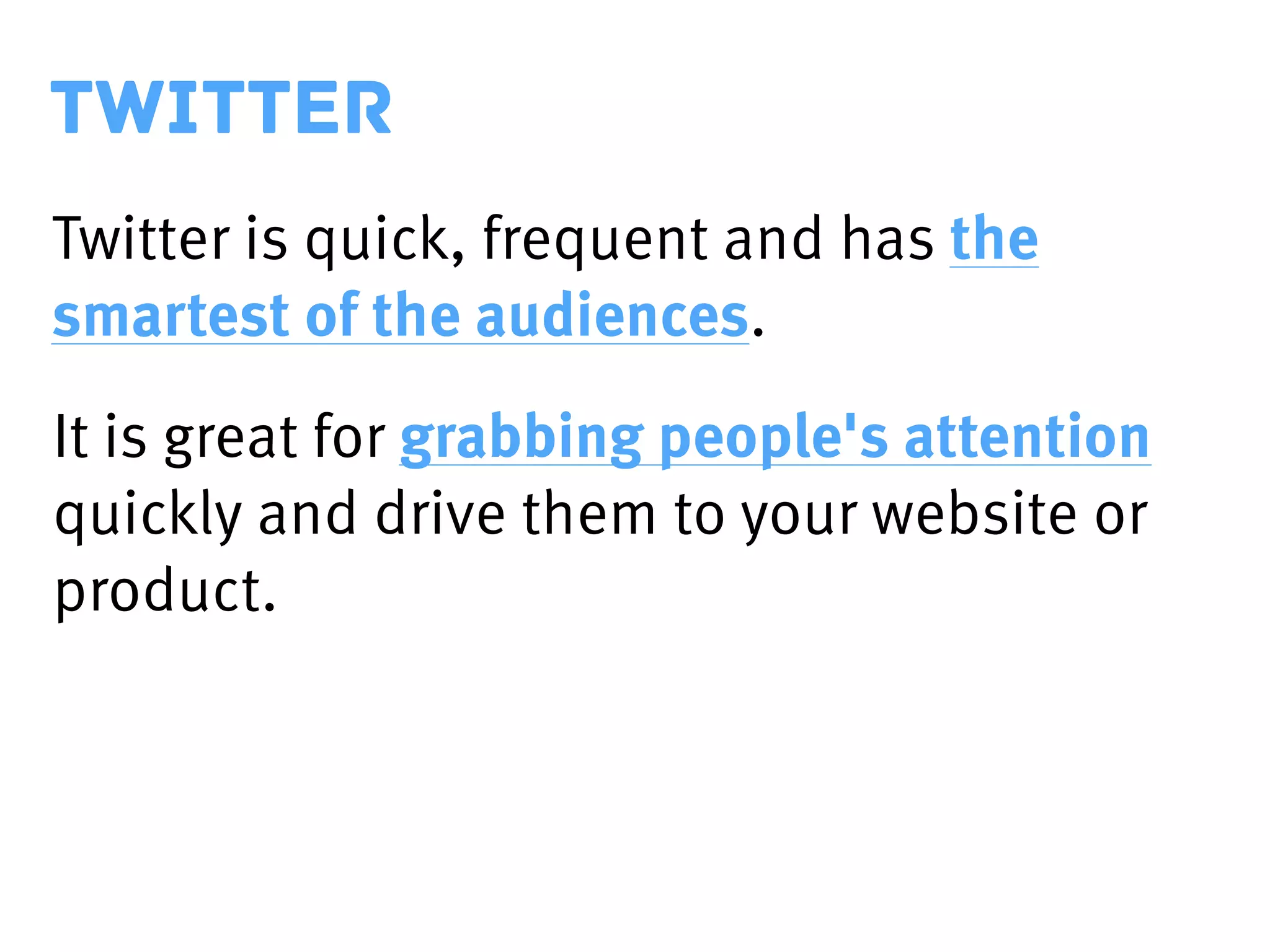 TWITTER
Twitter is quick, frequent and has the
smartest of the audiences.
It is great for grabbing people's attention
quickly and drive them to your website or
product.
 