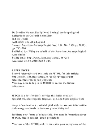 Do Muslim Women Really Need Saving? Anthropological
Reflections on Cultural Relativism
and Its Others
Author(s): Lila Abu-Lughod
Source: American Anthropologist, Vol. 104, No. 3 (Sep., 2002),
pp. 783-790
Published by: Wiley on behalf of the American Anthropological
Association
Stable URL: http://www.jstor.org/stable/3567256
Accessed: 26-03-2018 22:52 UTC
REFERENCES
Linked references are available on JSTOR for this article:
http://www.jstor.org/stable/3567256?seq=1&cid=pdf-
reference#references_tab_contents
You may need to log in to JSTOR to access the linked
references.
JSTOR is a not-for-profit service that helps scholars,
researchers, and students discover, use, and build upon a wide
range of content in a trusted digital archive. We use information
technology and tools to increase productivity and
facilitate new forms of scholarship. For more information about
JSTOR, please contact [email protected]
Your use of the JSTOR archive indicates your acceptance of the
 